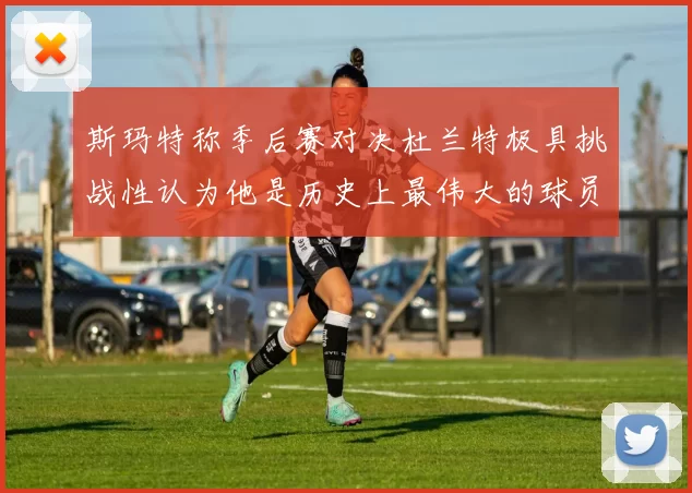 斯玛特称季后赛对决杜兰特极具挑战性认为他是历史上最伟大的球员之一