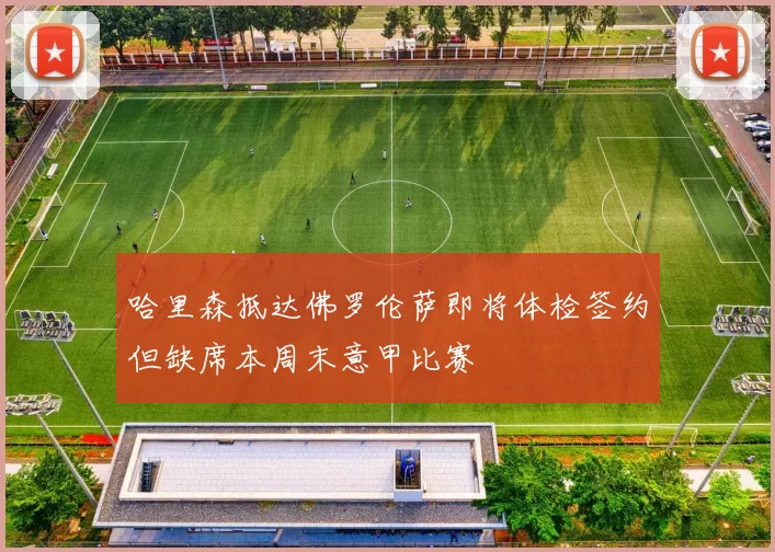 哈里森抵达佛罗伦萨即将体检签约但缺席本周末意甲比赛