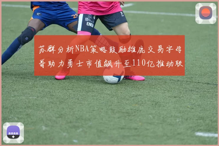 苏群分析NBA策略鼓励雄鹿交易字母哥助力勇士市值飙升至110亿推动联盟整体升值