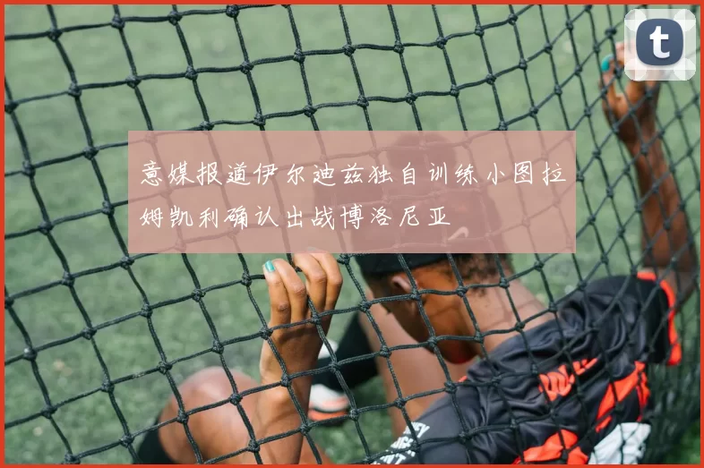 意媒报道伊尔迪兹独自训练小图拉姆凯利确认出战博洛尼亚