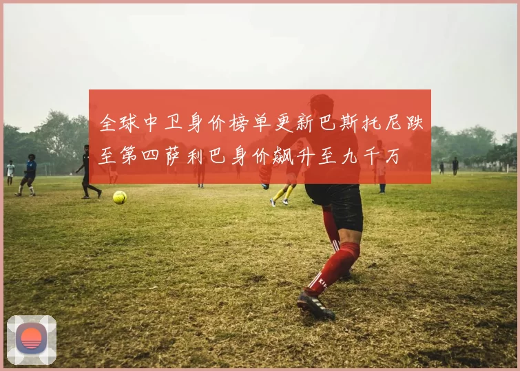全球中卫身价榜单更新巴斯托尼跌至第四萨利巴身价飙升至九千万