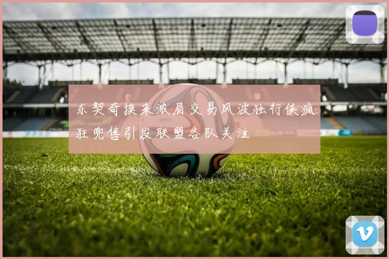 东契奇换来浓眉交易风波独行侠疯狂兜售引发联盟各队关注