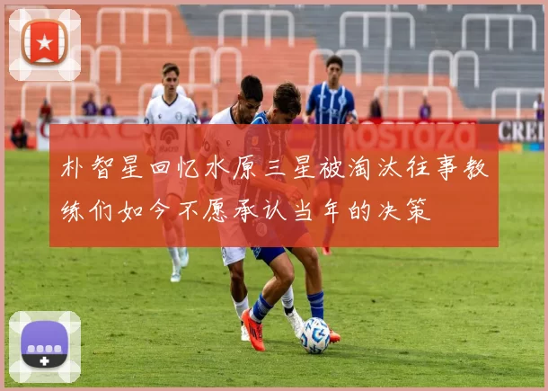 朴智星回忆水原三星被淘汰往事教练们如今不愿承认当年的决策