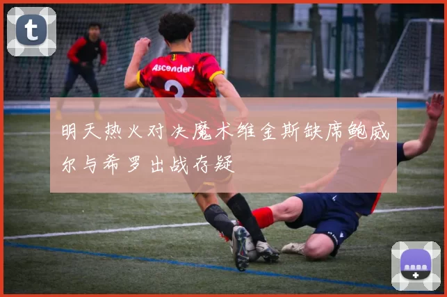 明天热火对决魔术维金斯缺席鲍威尔与希罗出战存疑