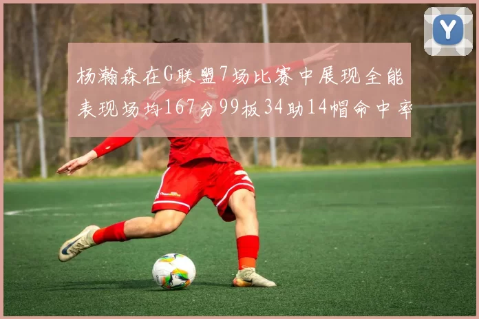 杨瀚森在G联盟7场比赛中展现全能表现场均167分99板34助14帽命中率超五成