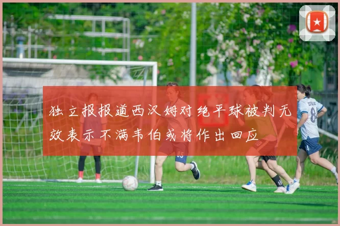 独立报报道西汉姆对绝平球被判无效表示不满韦伯或将作出回应