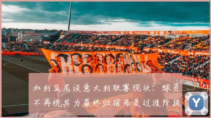 加利亚尼谈意大利联赛现状：球员不再视其为最终归宿而是过渡阶段