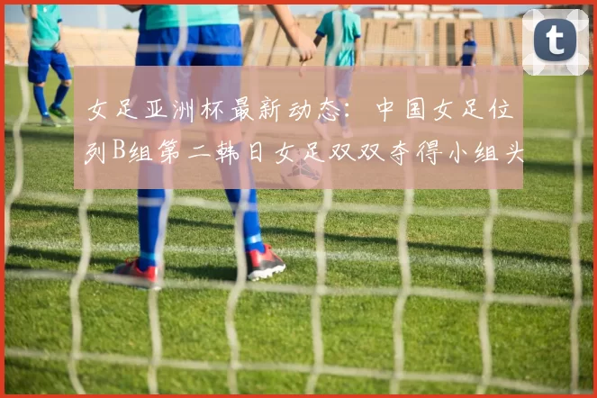 女足亚洲杯最新动态：中国女足位列B组第二韩日女足双双夺得小组头名