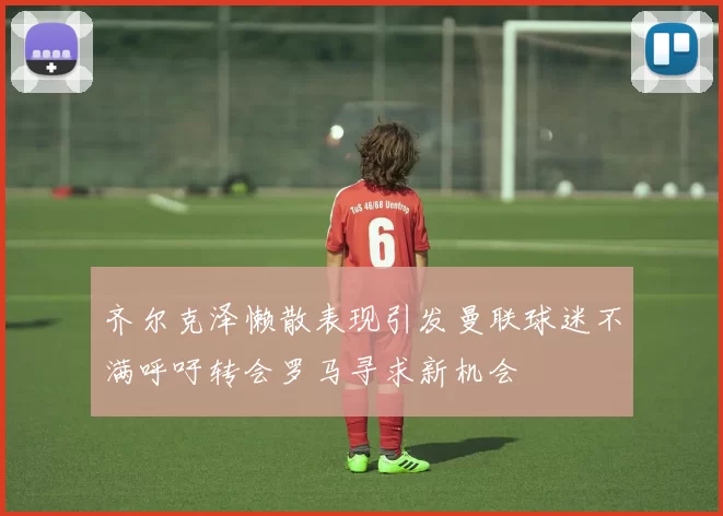 齐尔克泽懒散表现引发曼联球迷不满呼吁转会罗马寻求新机会