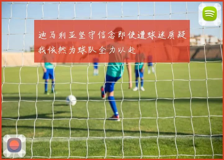 迪马利亚坚守信念即使遭球迷质疑我依然为球队全力以赴