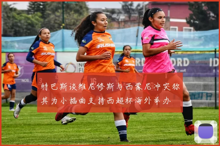 特巴斯谈维尼修斯与西蒙尼冲突称其为小插曲支持西超杯海外举办