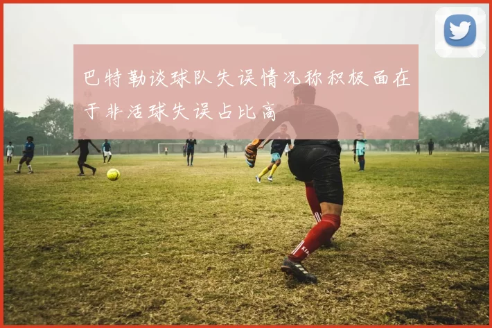 巴特勒谈球队失误情况称积极面在于非活球失误占比高