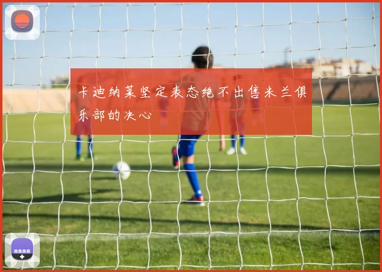 卡迪纳莱坚定表态绝不出售米兰俱乐部的决心