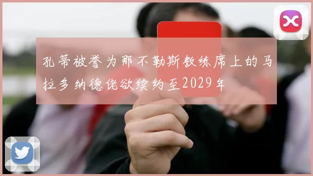 孔蒂被誉为那不勒斯教练席上的马拉多纳德佬欲续约至2029年